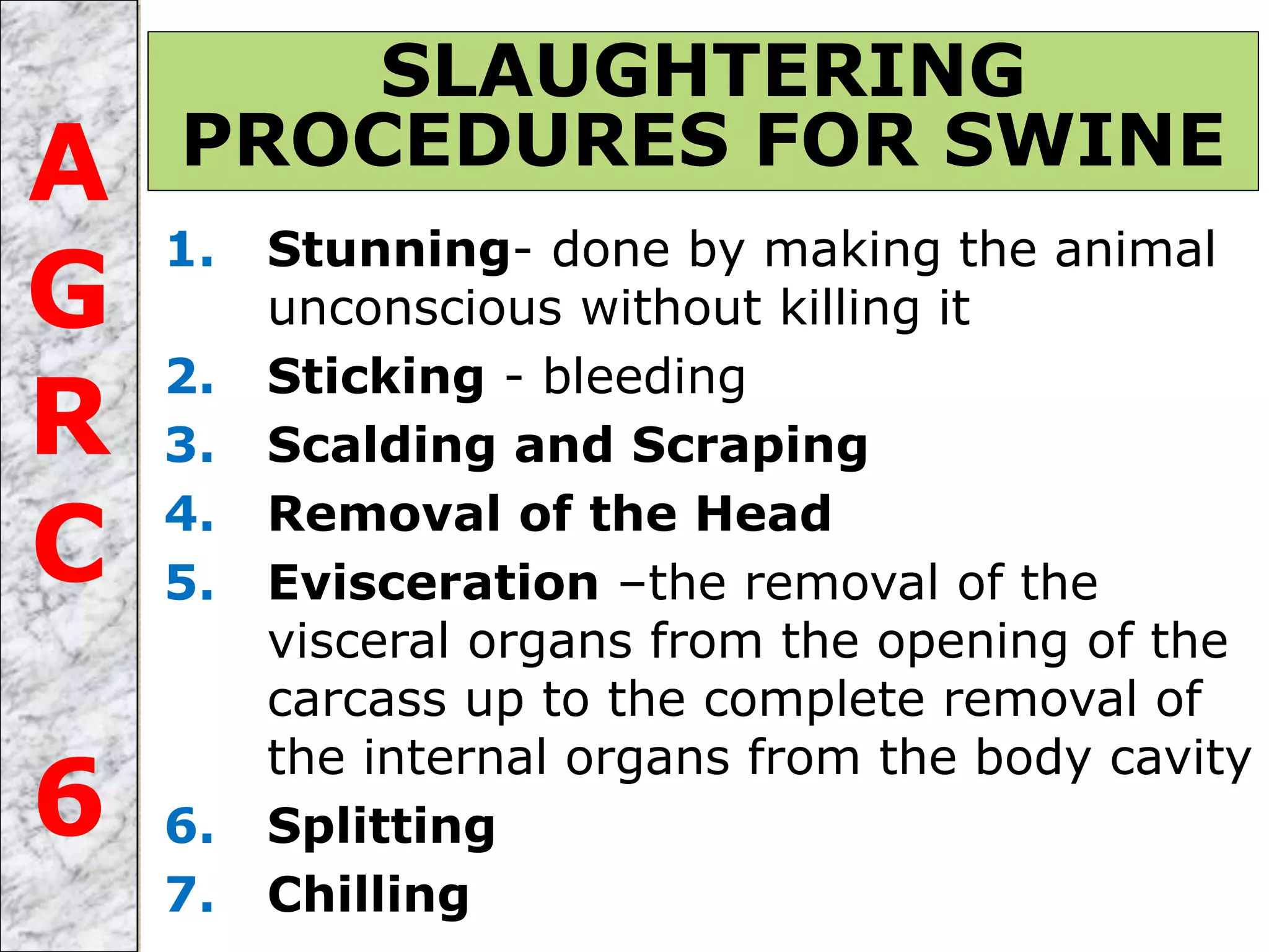 1. Stunning- done by making the animal
unconscious without killing it
2. Sticking - bleeding
3. Scalding and Scraping
4. Removal of the Head
5. Evisceration –the removal of the
visceral organs from the opening of the
carcass up to the complete removal of
the internal organs from the body cavity
6. Splitting
7. Chilling
SLAUGHTERING
PROCEDURES FOR SWINEA
G
R
C
6
 