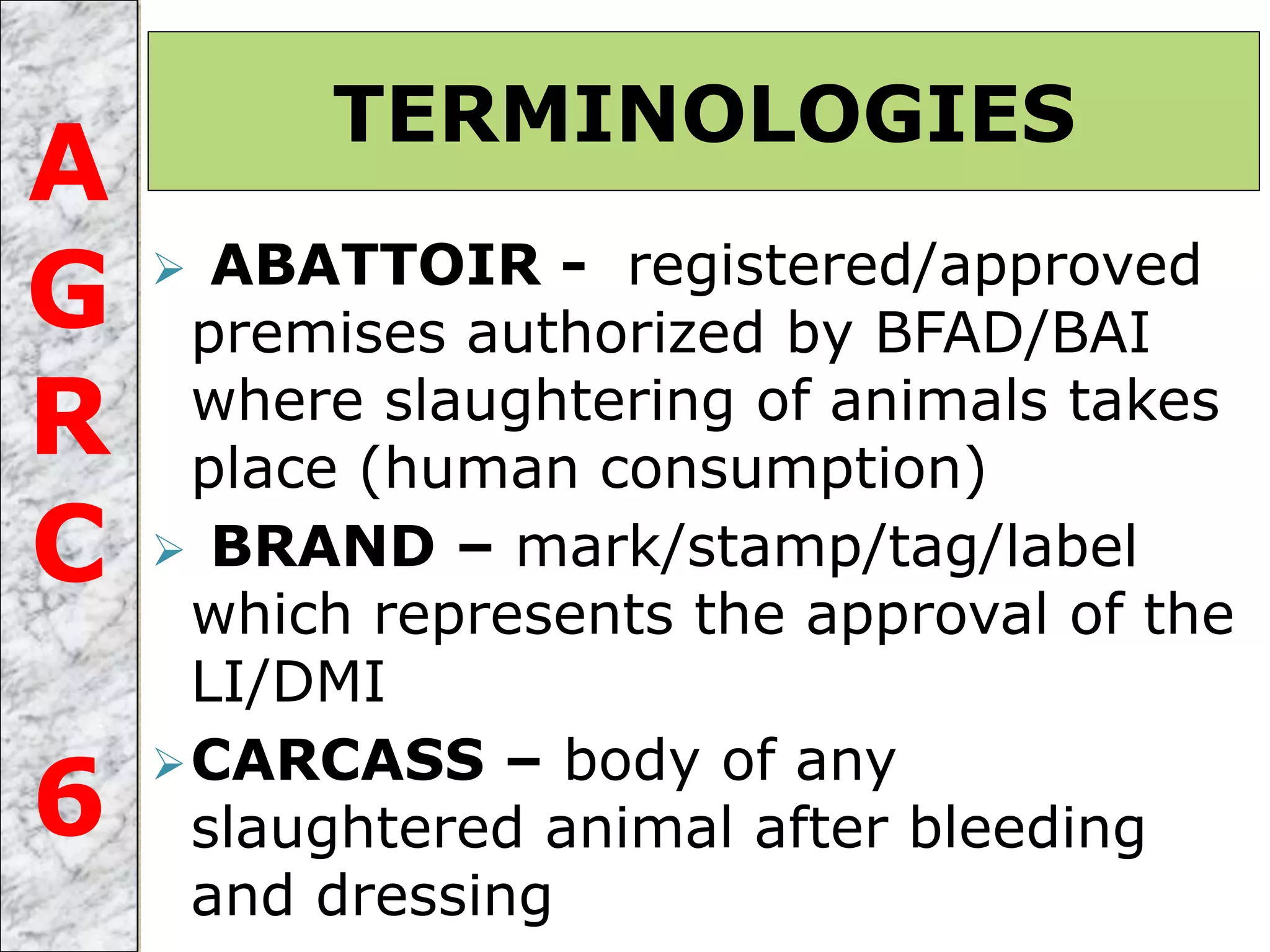  ABATTOIR - registered/approved
premises authorized by BFAD/BAI
where slaughtering of animals takes
place (human consumption)
 BRAND – mark/stamp/tag/label
which represents the approval of the
LI/DMI
CARCASS – body of any
slaughtered animal after bleeding
and dressing
TERMINOLOGIES
A
G
R
C
6
 