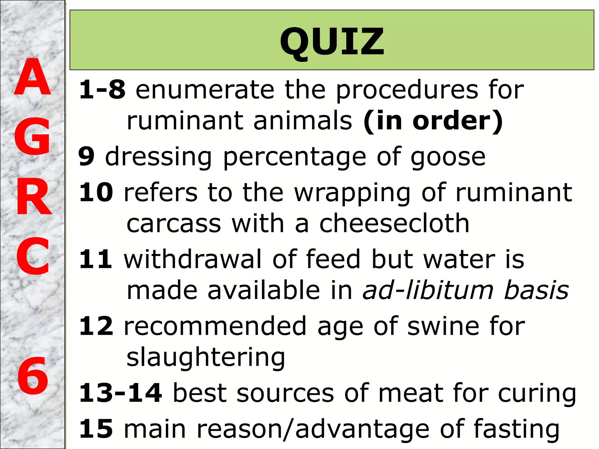 1-8 enumerate the procedures for
ruminant animals (in order)
9 dressing percentage of goose
10 refers to the wrapping of ruminant
carcass with a cheesecloth
11 withdrawal of feed but water is
made available in ad-libitum basis
12 recommended age of swine for
slaughtering
13-14 best sources of meat for curing
15 main reason/advantage of fasting
QUIZ
A
G
R
C
6
 