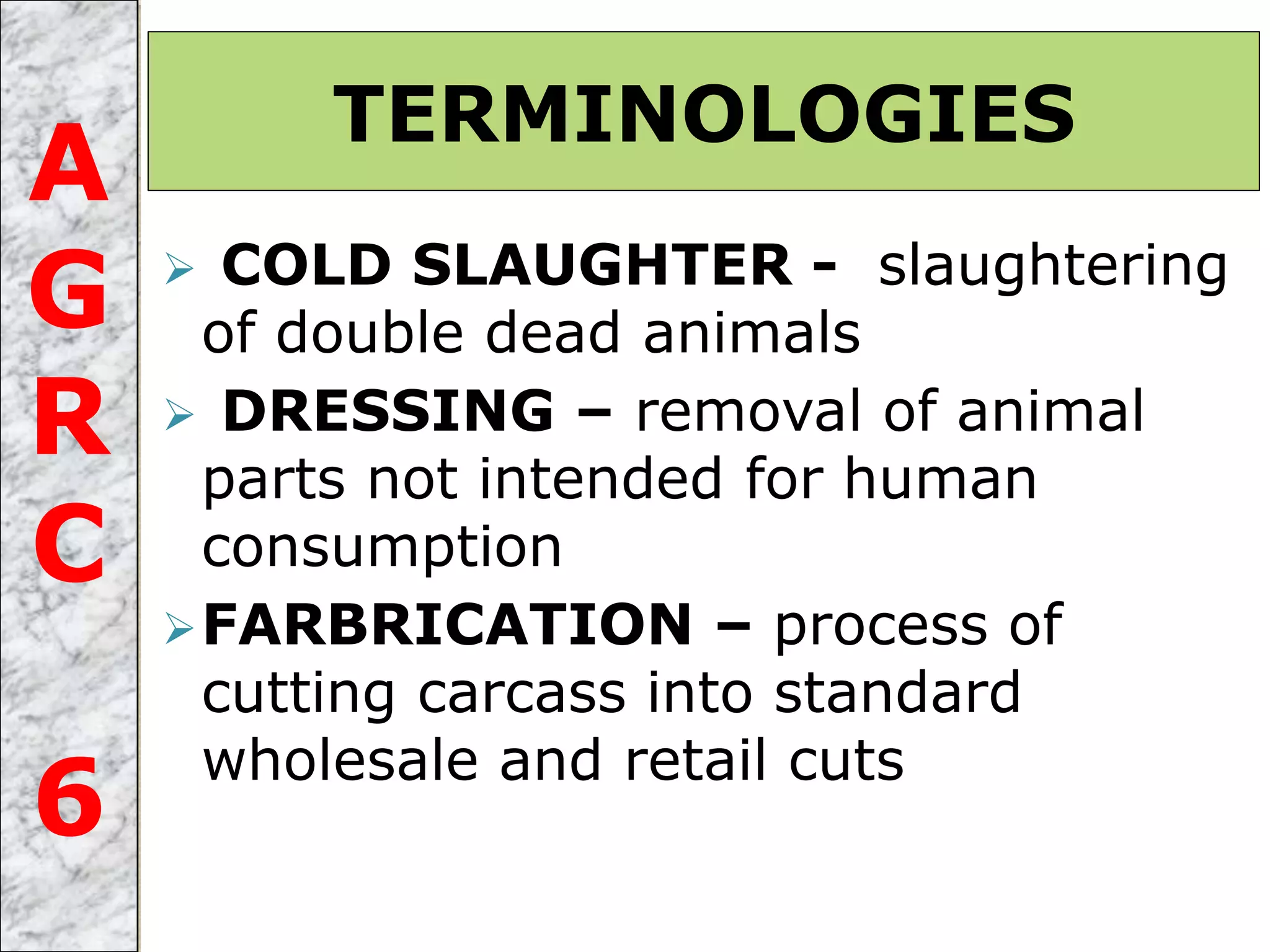  COLD SLAUGHTER - slaughtering
of double dead animals
 DRESSING – removal of animal
parts not intended for human
consumption
FARBRICATION – process of
cutting carcass into standard
wholesale and retail cuts
TERMINOLOGIES
A
G
R
C
6
 