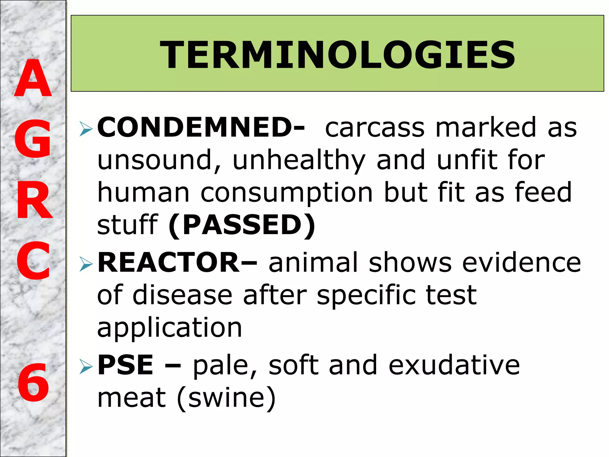 CONDEMNED- carcass marked as
unsound, unhealthy and unfit for
human consumption but fit as feed
stuff (PASSED)
REACTOR– animal shows evidence
of disease after specific test
application
PSE – pale, soft and exudative
meat (swine)
TERMINOLOGIES
A
G
R
C
6
 