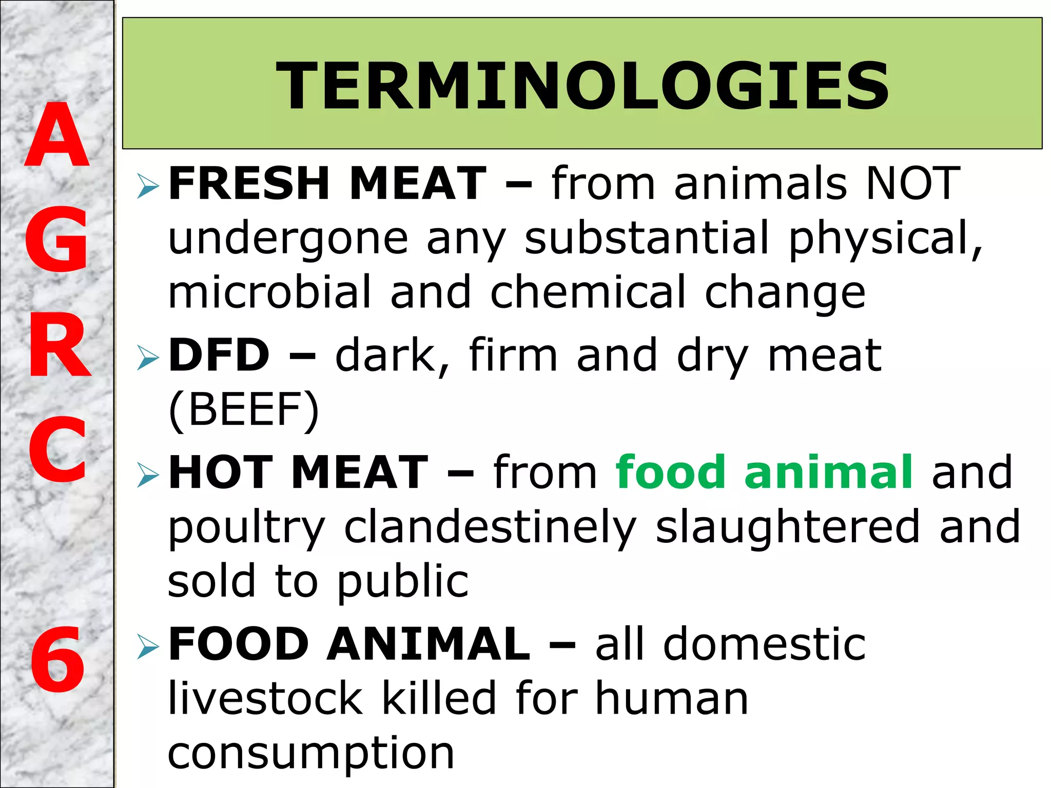 FRESH MEAT – from animals NOT
undergone any substantial physical,
microbial and chemical change
DFD – dark, firm and dry meat
(BEEF)
HOT MEAT – from food animal and
poultry clandestinely slaughtered and
sold to public
FOOD ANIMAL – all domestic
livestock killed for human
consumption
TERMINOLOGIES
A
G
R
C
6
 