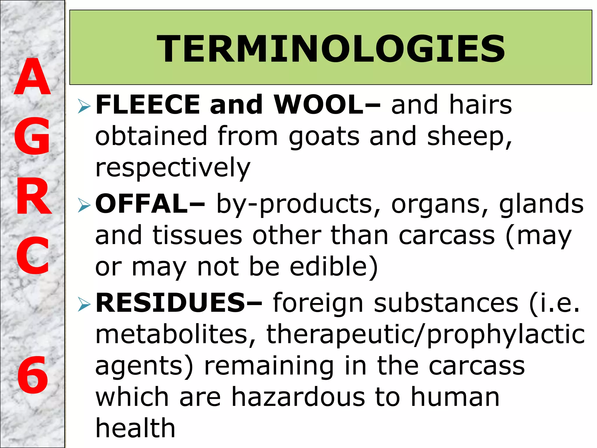 FLEECE and WOOL– and hairs
obtained from goats and sheep,
respectively
OFFAL– by-products, organs, glands
and tissues other than carcass (may
or may not be edible)
RESIDUES– foreign substances (i.e.
metabolites, therapeutic/prophylactic
agents) remaining in the carcass
which are hazardous to human
health
TERMINOLOGIES
A
G
R
C
6
 