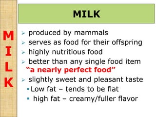  produced by mammals
 serves as food for their offspring
 highly nutritious food
 better than any single food item
“a nearly perfect food”
 slightly sweet and pleasant taste
Low fat – tends to be flat
 high fat – creamy/fuller flavor
MILK
M
I
L
K
 