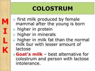 first milk produced by female
mammal after the young is born
 higher in protein
 higher in minerals
 higher in milk fat than the normal
milk bur with lesser amount of
lactose
Goat’s milk – best alternative for
colostrum and person with lactose
intolerance.
COLOSTRUM
M
I
L
K
 