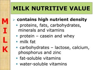 MILK NUTRITIVE VALUE
M
I
L
K
 contains high nutrient density
 proteins, fats, carbohydrates,
minerals and vitamins
 protein – casein and whey
 milk fat
 carbohydrates – lactose, calcium,
phosphorus and zinc
 fat-soluble vitamins
 water-soluble vitamins
 