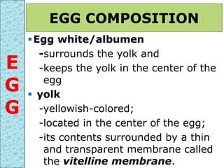 Egg white/albumen
-surrounds the yolk and
-keeps the yolk in the center of the
egg
 yolk
-yellowish-colored;
-located in the center of the egg;
-its contents surrounded by a thin
and transparent membrane called
the vitelline membrane.
EGG COMPOSITION
E
G
G
 