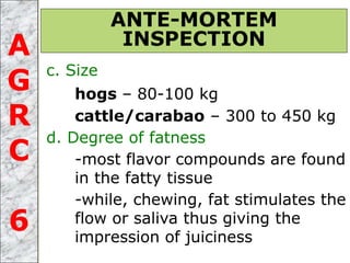 c. Size
hogs – 80-100 kg
cattle/carabao – 300 to 450 kg
d. Degree of fatness
-most flavor compounds are found
in the fatty tissue
-while, chewing, fat stimulates the
flow or saliva thus giving the
impression of juiciness
ANTE-MORTEM
INSPECTIONA
G
R
C
6
 