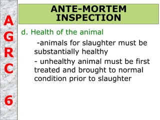 d. Health of the animal
-animals for slaughter must be
substantially healthy
- unhealthy animal must be first
treated and brought to normal
condition prior to slaughter
ANTE-MORTEM
INSPECTIONA
G
R
C
6
 