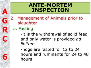 2. Management of Animals prior to
slaughter
a. Fasting
-it is the withdrawal of solid feed
and only water is provided ad
libitum
-hogs are fasted for 12 to 24
hours and ruminants for 24 to 48
hours
ANTE-MORTEM
INSPECTIONA
G
R
C
6
 
