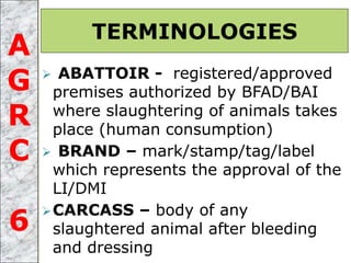  ABATTOIR - registered/approved
premises authorized by BFAD/BAI
where slaughtering of animals takes
place (human consumption)
 BRAND – mark/stamp/tag/label
which represents the approval of the
LI/DMI
CARCASS – body of any
slaughtered animal after bleeding
and dressing
TERMINOLOGIES
A
G
R
C
6
 