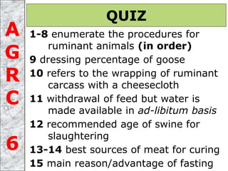 1-8 enumerate the procedures for
ruminant animals (in order)
9 dressing percentage of goose
10 refers to the wrapping of ruminant
carcass with a cheesecloth
11 withdrawal of feed but water is
made available in ad-libitum basis
12 recommended age of swine for
slaughtering
13-14 best sources of meat for curing
15 main reason/advantage of fasting
QUIZ
A
G
R
C
6
 