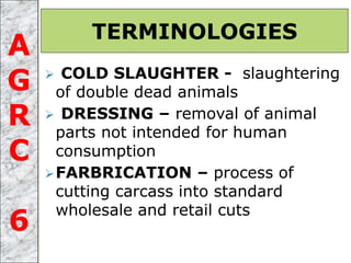  COLD SLAUGHTER - slaughtering
of double dead animals
 DRESSING – removal of animal
parts not intended for human
consumption
FARBRICATION – process of
cutting carcass into standard
wholesale and retail cuts
TERMINOLOGIES
A
G
R
C
6
 
