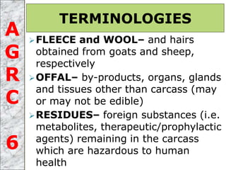 FLEECE and WOOL– and hairs
obtained from goats and sheep,
respectively
OFFAL– by-products, organs, glands
and tissues other than carcass (may
or may not be edible)
RESIDUES– foreign substances (i.e.
metabolites, therapeutic/prophylactic
agents) remaining in the carcass
which are hazardous to human
health
TERMINOLOGIES
A
G
R
C
6
 