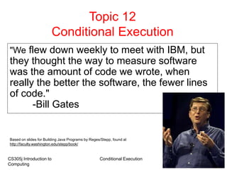 CS305j Introduction to
Computing
Conditional Execution 1
Topic 12
Conditional Execution
"We flew down weekly to meet with IBM, but
they thought the way to measure software
was the amount of code we wrote, when
really the better the software, the fewer lines
of code."
-Bill Gates
Based on slides for Building Java Programs by Reges/Stepp, found at
http://faculty.washington.edu/stepp/book/
 