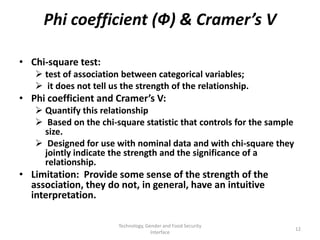 Phi coefficient (Ф) & Cramer’s V

• Chi-square test:
    test of association between categorical variables;
    it does not tell us the strength of the relationship.
• Phi coefficient and Cramer’s V:
    Quantify this relationship
    Based on the chi-square statistic that controls for the sample
     size.
    Designed for use with nominal data and with chi-square they
     jointly indicate the strength and the significance of a
     relationship.
• Limitation: Provide some sense of the strength of the
  association, they do not, in general, have an intuitive
  interpretation.

                        Technology, Gender and Food Security
                                                                      12
                                      Interface
 