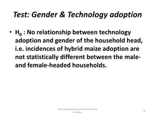 Test: Gender & Technology adoption
• H0 : No relationship between technology
  adoption and gender of the household head,
  i.e. incidences of hybrid maize adoption are
  not statistically different between the male-
  and female-headed households.




                Technology, Gender and Food Security
                                                       16
                              Interface
 
