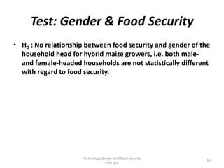 Test: Gender & Food Security
• H0 : No relationship between food security and gender of the
  household head for hybrid maize growers, i.e. both male-
  and female-headed households are not statistically different
  with regard to food security.




                     Technology, Gender and Food Security
                                                            19
                                   Interface
 