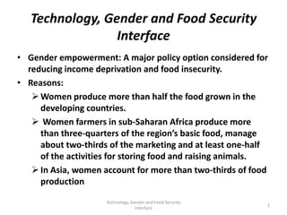 Technology, Gender and Food Security
                 Interface
• Gender empowerment: A major policy option considered for
  reducing income deprivation and food insecurity.
• Reasons:
    Women produce more than half the food grown in the
     developing countries.
    Women farmers in sub-Saharan Africa produce more
     than three-quarters of the region’s basic food, manage
     about two-thirds of the marketing and at least one-half
     of the activities for storing food and raising animals.
    In Asia, women account for more than two-thirds of food
     production

                     Technology, Gender and Food Security
                                                            2
                                   Interface
 