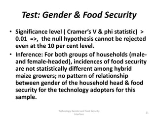 Test: Gender & Food Security
• Significance level ( Cramer’s V & phi statistic) >
  0.01 =>, the null hypothesis cannot be rejected
  even at the 10 per cent level.
• Inference: For both groups of households (male-
  and female-headed), incidences of food security
  are not statistically different among hybrid
  maize growers; no pattern of relationship
  between gender of the household head & food
  security for the technology adopters for this
  sample.
                  Technology, Gender and Food Security
                                                         21
                                Interface
 