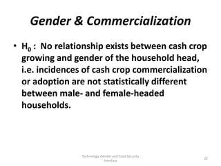 Gender & Commercialization
• H0 : No relationship exists between cash crop
  growing and gender of the household head,
  i.e. incidences of cash crop commercialization
  or adoption are not statistically different
  between male- and female-headed
  households.



                Technology, Gender and Food Security
                                                       22
                              Interface
 