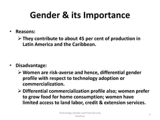 Gender & its Importance
• Reasons:
    They contribute to about 45 per cent of production in
     Latin America and the Caribbean.


• Disadvantage:
    Women are risk-averse and hence, differential gender
     profile with respect to technology adoption or
     commercialization.
    Differential commercialization profile also; women prefer
     to grow food for home consumption; women have
     limited access to land labor, credit & extension services.
                      Technology, Gender and Food Security
                                                              3
                                    Interface
 