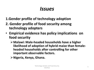 Issues
1.Gender profile of technology adoption
2. Gender profile of food security among
   technology adopters
• Empirical evidence has policy implications on
   food security
  Malawi: Male-headed households have a higher
   likelihood of adoption of hybrid maize than female-
   headed households after controlling for other
   important observable factors.
  Nigeria, Kenya, Ghana.

                  Technology, Gender and Food Security
                                                         5
                                Interface
 