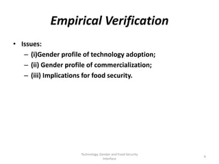 Empirical Verification
• Issues:
   – (i)Gender profile of technology adoption;
   – (ii) Gender profile of commercialization;
   – (iii) Implications for food security.




                      Technology, Gender and Food Security
                                                             6
                                    Interface
 