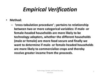 Empirical Verification
• Method:
  – ‘cross-tabulation procedure’ ; pertains to relationship
    between two or more categorical variables: if male- or
    female-headed households are more likely to be
    technology adopters, whether the different households
    (male or female) are more food secure and finally we
    want to determine if male- or female-headed households
    are more likely to commercialize crops and thereby
    receive greater income from the proceeds.




                     Technology, Gender and Food Security
                                                            7
                                   Interface
 