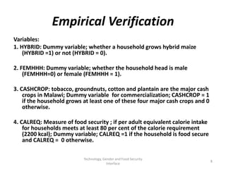 Empirical Verification
Variables:
1. HYBRID: Dummy variable; whether a household grows hybrid maize
    (HYBRID =1) or not (HYBRID = 0).

2. FEMHHH: Dummy variable; whether the household head is male
    (FEMHHH=0) or female (FEMHHH = 1).

3. CASHCROP: tobacco, groundnuts, cotton and plantain are the major cash
    crops in Malawi; Dummy variable for commercialization; CASHCROP = 1
    if the household grows at least one of these four major cash crops and 0
    otherwise.

4. CALREQ: Measure of food security ; if per adult equivalent calorie intake
    for households meets at least 80 per cent of the calorie requirement
    (2200 kcal); Dummy variable; CALREQ =1 if the household is food secure
    and CALREQ = 0 otherwise.

                           Technology, Gender and Food Security
                                                                               8
                                         Interface
 