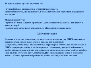За локалізацією мутації подіяють на:
• нуклеоїдні, які виникають в нуклеоїді клітини, та
•цитоплазматичні, що виникають у позахромосомних елементах спадковості –
плазмідах.
Мутації може бути:
• прямими, якщо їх прояв призводить до відхилення від ознак з так званого
дикого типу, і
•зворотними, якщо вони приводять до відновлення дикого типу.
Хімічні мутагени
Аналоги азотистих основ можуть включаються в молекулу ДНК і викликати
вставку некоректної нуклеотидної основи при реплікації.
Наприклад, бромураціл аналогічний за структурою тиміну, він включається в
ДНК як партнер аденіну, а потім переходить в енольну форму і впізнається
полімеразою як цитозин, що призводить до включення гуаніну замість аденіну.
Інші хімічні мутагени діють прямо на ДНК і викликають зміни в структурі
генів. Це деякі ароматичні речовини, важкі метали, азотиста кислота.
 