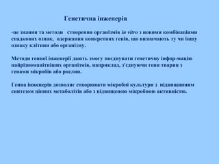 Генетична інженерія
-це знання та методи створення організмів in vitro з новими комбінаціями
спадкових ознак,  одержання конкретних генів, що визначають ту чи іншу
ознаку клітини або організму.  
Методи генної інженерії дають змогу поєднувати генетичну інфор­мацію
найрізноманітніших організмів, наприклад, з'єднуючи гени тварин з
генами мікробів або рослин.
Генна інженерія дозволяє створювати мікробні культури з підвищинним
синтезом цінних метаболітів або з підвищеною мікробною активністю.
 