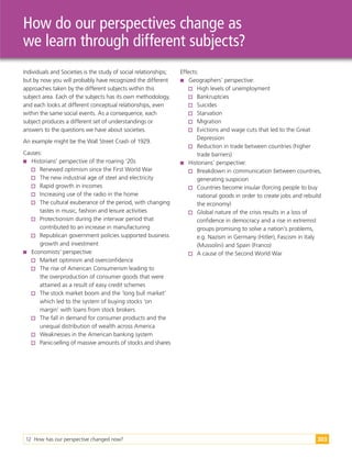 12 How has our perspective changed now? 303
How do our perspectives change as
we learn through different subjects?
Individuals and Societies is the study of social relationships;
but by now you will probably have recognized the different
approaches taken by the different subjects within this
subject area. Each of the subjects has its own methodology,
and each looks at different conceptual relationships, even
within the same social events. As a consequence, each
subject produces a different set of understandings or
answers to the questions we have about societies.
An example might be the Wall Street Crash of 1929.
Causes:
 Historians’ perspective of the roaring ‘20s
Renewed optimism since the First World War
The new industrial age of steel and electricity
Rapid growth in incomes
Increasing use of the radio in the home
The cultural exuberance of the period, with changing
tastes in music, fashion and leisure activities
Protectionism during the interwar period that
contributed to an increase in manufacturing
Republican government policies supported business
growth and investment
 Economists’ perspective:
Market optimism and overconfidence
The rise of American Consumerism leading to
the overproduction of consumer goods that were
attained as a result of easy credit schemes
The stock market boom and the ‘long bull market’
which led to the system of buying stocks ‘on
margin’ with loans from stock brokers
The fall in demand for consumer products and the
unequal distribution of wealth across America
Weaknesses in the American banking system
Panic-selling of massive amounts of stocks and shares
Effects:
 Geographers’ perspective:
High levels of unemployment
Bankruptcies
Suicides
Starvation
Migration
Evictions and wage cuts that led to the Great
Depression
Reduction in trade between countries (higher
trade barriers)
 Historians’ perspective:
Breakdown in communication between countries,
generating suspicion
Countries become insular (forcing people to buy
national goods in order to create jobs and rebuild
the economy)
Global nature of the crisis results in a loss of
confidence in democracy and a rise in extremist
groups promising to solve a nation’s problems,
e.g. Nazism in Germany (Hitler), Fascism in Italy
(Mussolini) and Spain (Franco)
A cause of the Second World War
 