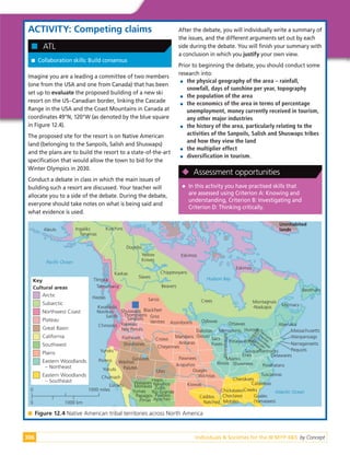 Individuals & Societies for the IB MYP 4&5: by Concept
306
ACTIVITY: Competing claims

 Collaboration skills: Build consensus

 ATL
Imagine you are a leading a committee of two members
(one from the USA and one from Canada) that has been
set up to evaluate the proposed building of a new ski
resort on the US–Canadian border, linking the Cascade
Range in the USA and the Coast Mountains in Canada at
coordinates 49°N, 120°W (as denoted by the blue square
in Figure 12.4).
The proposed site for the resort is on Native American
land (belonging to the Sanpoils, Salish and Shuswaps)
and the plans are to build the resort to a state-of-the-art
specification that would allow the town to bid for the
Winter Olympics in 2030.
Conduct a debate in class in which the main issues of
building such a resort are discussed. Your teacher will
allocate you to a side of the debate. During the debate,
everyone should take notes on what is being said and
what evidence is used.
After the debate, you will individually write a summary of
the issues, and the different arguments set out by each
side during the debate. You will finish your summary with
a conclusion in which you justify your own view.
Prior to beginning the debate, you should conduct some
research into:

 the physical geography of the area – rainfall,
snowfall, days of sunshine per year, topography

 the population of the area

 the economics of the area in terms of percentage
unemployment, money currently received in tourism,
any other major industries

 the history of the area, particularly relating to the
activities of the Sanpoils, Salish and Shuswaps tribes
and how they view the land

 the multiplier effect

 diversification in tourism.

 In this activity you have practised skills that
are assessed using Criterion A: Knowing and
understanding, Criterion B: Investigating and
Criterion D: Thinking critically.

 Assessment opportunities
Paciﬁc Ocean
Atlantic Ocean
Hudson Bay
Uninhabited
lands
Aleuts
Eskimos
Eskimos
Ingaliks
Tanainas
Kutchins
Dogribs
Yellow
Knives
Kaskas
Slaves
Chippewyans
Beavers
Crees Montagnais
-Naskapis
Tlingka
Taimahiana
Haidas
Kwakiotis
Nootkas
Salish
Chinooks
Beothuks
Micmacs
Ojibwas
Ottawas Abenakis
Dakotas
(Sioux)
Menominis Hurons
Sacs
Foxes
W
i
n
n
e
b
a
g
o
s
Potaswatomis
Illinois
Miamis
Shawnees
Eries
Susquehannocks
Delawares
Powhatans
Tuscaroras
Massachusetts
Wanpanoags
Narragansetts
Pequots
I
r
o
q
u
o
i
s
M
ohawks
Oneidas
Onondegas
Cayuges
Senecas
Shuswaps
Thompsons
Sanpoils
Yakimas
Nez Percés
Flatheads
Sarsis
Blackfeet
Gros
Ventres Assiniboins
Crows
Cheyennes
Mandans
Arikaras
Pawnees
Arapahos
Osages
Wichitas
Kiowas
Shoshones
Washos
Palutes
Gosiutes
Utes
Yuroks
Pomos
Yokuts
Chumash
Luisanas
Walapais
Mohaves
Yumas
Papagos
Pimas
Hopis
Navahos
Zuñis
Rio Grande
Pueblos
Apaches
Caddos
Natchez
Cherokees
Catawbas
Creeks
Guales
(Yamasees)
Chickasaws
Choctaws
Mobiles
Key
Cultural areas
Arctic
Subarctic
Northwest Coast
Plateau
Great Basin
California
Southwest
Plains
Eastern Woodlands
– Northeast
Eastern Woodlands
– Southeast
0 1000 miles
0 1000 km

 Figure 12.4 Native American tribal territories across North America
 