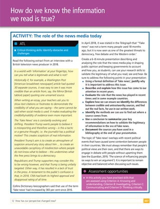 12 How has our perspective changed now? 307
How do we know the information
we read is true?
ACTIVITY: The role of the news media today

 Critical-thinking skills: Identify obstacles and
challenges

 ATL
Read the following extract from an interview with a
British television news producer in 2018.
In a worldwith ‘information’atyourfingertips, how
can you tellwhatis legitimate andwhatis not?
Historically if, forexample, a Washington Post
[American broadsheet newspaper] article hadquoted
30 separate sources, itwas easy to see itwas more
credible than an article from, say, the Mirror[British
tabloid paper] quoting one unnamedsource.
When writing an essay, yourteachers ask you to
showtextcitations orfootnotes to demonstrate the
credibility ofwhatyou are saying – the same cannotbe
saidwhen socialmedia is used. Itmakes evaluating the
credibility/validity ofevidence even more important.
The ‘Fake News’era is constantly evolving and
shifting. PresidentTrump wants people to believe it
is misreporting andtherefore wrong – is this a tactic
ora genuine thought, i.e. the journalisthas a political
motive?This creates scepticism ofrealinformation.
PresidentTrump’s aim is to create an atmosphere of
suspicion aroundany story abouthim ... to create an
unavoidable cacophony ofmisdirection where people
do notknowwhatto believe – this undermines what
the free press brings to a democracy.
Republicans andTrump supporters may considerthis
to be wrong however, andthatTrump is being unfairly
targeted. Eitherway, ithas resultedin a lack oftrust
in the press. A testamentto the public’s confusion is
that, in 2018, CNN hadboth its highestapprovaland
disapprovalrating ofalltime.
Collins Dictionary lexicographers said that use of the term
‘fake news’ had increased by 365 per cent since 2016.
In April 2018, it was stated in the Telegraph that ‘“Fake
news” was not a term many people used 18 months
ago, but it is now seen as one of the greatest threats to
democracy, free debate and the Western order.’
Create a 6–8 minute presentation describing and
analysing the role that the news media play in shaping
public opinion and keeping governments to account
and how you, as students, can use your research skills to
validate the legitimacy of what you read, see and hear. Be
sure to address the following points in your presentation:

 Using a formal definition of ‘fake news’, justify why
it is important to address this issue.

 Describe and explain how this issue has come to our
attention in recent years.

 Evaluate the role that the news has played in recent
times and in some example countries.

 Explore how we can ensure we identify the differences
between credible and untrustworthy sources, and find
out the real facts, for use in our written work.

 Identify the methods we can use to find out where a
source comes from.

 Use a conclusion to summarize your key
recommendations on how to validate the legitimacy
of information in the era of fake news.

 Document the sources you have used in a
bibliography at the end of your presentation.
The topic of ‘fake news’ overlaps with recent political
events that have caused some contention between people
in their countries. We must always remember that people’s
political views are their own, and that there are ways to
engage in debate with people without upsetting them
(see the Guardian, 2019, ‘The science of influencing people:
six ways to win an argument’). It is important to remain
objective and balanced when discussing such issues.

 In this activity you have practised skills that
are assessed using Criterion A: Knowing and
understanding, Criterion B: Investigating, Criterion C:
Communicating and Criterion D: Thinking critically.

 Assessment opportunities
 