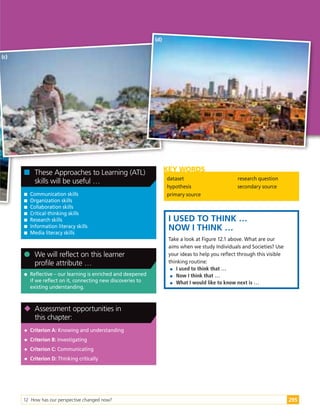 12 How has our perspective changed now? 295

 Communication skills

 Organization skills

 Collaboration skills

 Critical-thinking skills

 Research skills

 Information literacy skills

 Media literacy skills

 These Approaches to Learning (ATL)
skills will be useful …

 Reflective – our learning is enriched and deepened
if we reflect on it, connecting new discoveries to
existing understanding.

 We will reflect on this learner
profile attribute …

 Criterion A: Knowing and understanding

 Criterion B: Investigating

 Criterion C: Communicating

 Criterion D: Thinking critically

 Assessment opportunities in
this chapter:
dataset
hypothesis
primary source
research question
secondary source
KEY WORDS
I USED TO THINK …
NOW I THINK …
Take a look at Figure 12.1 above. What are our
aims when we study Individuals and Societies? Use
your ideas to help you reflect through this visible
thinking routine:

 I used to think that …

 Now I think that …

 What I would like to know next is …
(c)
(d)
 