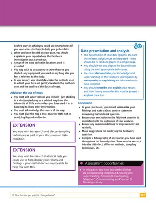 12 How has our perspective changed now? 297
explore ways in which you could use smartphones (if
you have access to them) to help you gather data.

 When you have decided on your plan, you should
explain in your report where the fieldwork
investigation was carried out.

 A map of the data collection locations used is
essential.

 You may wish to use photos to show the area you
studied, any equipment you used or anything else you
feel is relevant to the study.

 In your report, you should describe the methods used
to collect your data and justify/evaluate the methods
used and the quality of the data collected.
Advice on the use of maps

 You must add value to maps you include – just sticking
in a photocopied map or a printed map from the
internet is of little value unless you have used it as a
base map to show other information.

 You must acknowledge the source of the map.

 You must give the map a title, scale (or state not to
scale), key/legend and border.
EXTENSION
You may wish to research and discuss sampling
techniques as part of your discussion on data
collection.
EXTENSION
You may wish to research statistical tests you
could use to help display your results and
findings – your maths teacher may be able to
help you with this.
Conclusion

 In your conclusion, you should summarize your
findings and make a clear, concise statement
answering the fieldwork question.

 Ensure your conclusion to the fieldwork question is
consistent with the outcomes of your analysis.

 Ensure any recommendations for improvements are
realistic.

 Make suggestions for modifying the fieldwork
question.

 Compile a bibliography of any sources you have used
throughout this investigation. These may be research
into the UHI effect, different methods, sampling
techniques, etc.

 In this activity you have practised skills that
are assessed using Criterion A: Knowing and
understanding, Criterion B: Investigating,
Criterion C: Communicating and Criterion D:
Thinking critically.

 Assessment opportunities
Data presentation and analysis
• The presentation of your data (graphs, etc.) and
the written analysis must be integrated – there
should be no random graphs on a single page.
• You should treat and display the data collected
using the most appropriate techniques.
• You must demonstrate your knowledge and
understanding of the fieldwork investigation by
interpreting or explaining the information you
have collected.
• You should describe and explain your results
and look for any anomalies that may be present –
explain these too.
 