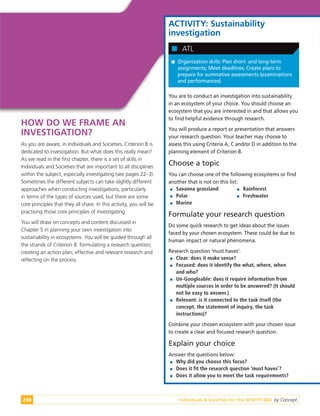 Individuals & Societies for the IB MYP 4&5: by Concept
298
HOW DO WE FRAME AN
INVESTIGATION?
As you are aware, in Individuals and Societies, Criterion B is
dedicated to investigation. But what does this really mean?
As we read in the first chapter, there is a set of skills in
Individuals and Societies that are important to all disciplines
within the subject, especially investigating (see pages 22–3).
Sometimes the different subjects can take slightly different
approaches when conducting investigations, particularly
in terms of the types of sources used, but there are some
core principles that they all share. In this activity, you will be
practising those core principles of investigating.
You will draw on concepts and content discussed in
Chapter 5 in planning your own investigation into
sustainability in ecosystems. You will be guided through all
the strands of Criterion B: formulating a research question;
creating an action plan; effective and relevant research and
reflecting on the process.
ACTIVITY: Sustainability
investigation

 Organization skills: Plan short- and long-term
assignments; Meet deadlines; Create plans to
prepare for summative assessments (examinations
and performances)

 ATL
You are to conduct an investigation into sustainability
in an ecosystem of your choice. You should choose an
ecosystem that you are interested in and that allows you
to find helpful evidence through research.
You will produce a report or presentation that answers
your research question. Your teacher may choose to
assess this using Criteria A, C and/or D in addition to the
planning element of Criterion B.
Choose a topic
You can choose one of the following ecosystems or find
another that is not on this list:

 Savanna grassland

 Polar

 Marine

 Rainforest

 Freshwater
Formulate your research question
Do some quick research to get ideas about the issues
faced by your chosen ecosystem. These could be due to
human impact or natural phenomena.
Research question ‘must haves’:

 Clear: does it make sense?

 Focused: does it identify the what, where, when
and who?

 Un-Googleable: does it require information from
multiple sources in order to be answered? (It should
not be easy to answer.)

 Relevant: is it connected to the task itself (the
concept, the statement of inquiry, the task
instructions)?
Combine your chosen ecosystem with your chosen issue
to create a clear and focused research question.
Explain your choice
Answer the questions below:

 Why did you choose this focus?

 Does it fit the research question ‘must haves’?

 Does it allow you to meet the task requirements?
 