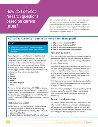 Individuals & Societies for the IB MYP 4&5: by Concept
300
How do I develop
research questions
based on current
issues?
ACTIVITY: Austerity – does it do more harm than good?

 Information literacy skills: Collect and analyse
data to identify solutions and/or make informed
decisions

 ATL
Austerity refers to a set of government policies that
involve cuts in government spending or increases in
tax rates (or both) in order to reduce the total level of
borrowing by the government. These policies have a
direct effect on the level of aggregate demand in the
economy, but in some circumstances are necessary to
prevent bigger economic problems. Countries that have
implemented these policies recently include:

 Brazil

 Greece

 Portugal

 Spain

 the United Kingdom

 Latvia.
The aim of the task is to write a 1,200–1,500-word essay
arguing for or against the use of austerity in one of the
countries listed. You will need to select a narrow focus for
the research (you will not be able to deal with the entire
country’s economy in 1,500 words) and develop a research
question.
Preliminary research
You will need to carry out preliminary research before
you start your project. Make notes on the following:

 How do governments borrow money? (Find out what a
government bond is.)

 What do the terms ‘bond yield’ and ‘bond price’ mean?

 Why do bond prices rise and fall?

 Why do bond yields rise and fall?

 How do governments raise more revenue?

 How do governments cut their spending?
Research question
Once you have chosen your country, you need to develop
your research question. The best research questions are
open ended, debatable and do not already indicate the
direction of your answer.
Your research question will need a narrow focus, and you
will need to start gathering your evidence at this stage,
before you start the writing process, so that you know
whether you will be able to answer your question. You
need to know that you have enough data, quotes from
credible sources, and other evidence first.
To find a more narrow focus, think about an aspect of the
country you want to investigate. Consider an industry or
an aspect of life in the country.
Once you have developed your research question, submit
it to your teacher for approval. Take on any feedback
from your teacher about the question, and revise it
if necessary.
Research and planning
This part will take the most time, and it is a mistake to think
otherwise. When it comes to writing the actual essay, you
will have already gathered all the material you need, and
will have a clear plan for how your argument will be broken
down into parts. The research process will include:
We know that to find the right answers we need to start
out with the right questions. You will have worked on
developing research questions in all your MYP subjects as
this is a key approaches to learning skill. In Individuals and
Societies our questions are very often prompted by what is
happening in the world right now.
 
