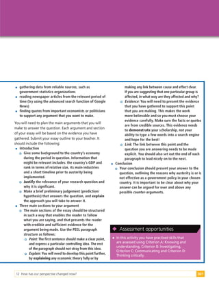 12 How has our perspective changed now? 301

 gathering data from reliable sources, such as
government statistics organizations

 reading newspaper articles from the relevant period of
time (try using the advanced search function of Google
News)

 finding quotes from important economists or politicians
to support any argument that you want to make.
You will need to plan the main arguments that you will
make to answer the question. Each argument and section
of your essay will be based on the evidence you have
gathered. Submit your essay outline to your teacher. It
should include the following:

 Introduction
Give some background to the country’s economy
during the period in question. Information that
might be relevant includes: the country’s GDP and
rank in terms of relative size, its main industries
and a short timeline prior to austerity being
implemented.
Justify the relevance of your research question and
why it is significant.
Make a brief preliminary judgement (prediction/
hypothesis) that answers the question, and explain
the approach you will take to answer it.

 Three main sections to your argument
The main sections of the essay should be structured
in such a way that enables the reader to follow
what you are saying, and that presents the reader
with credible and sufficient evidence for the
argument being made. Use the PEEL paragraph
structure as follows:
Point: The first sentence should make a clear point,
and express a particular controlling idea. The rest
of the paragraph should not stray from this idea.
Explain: You will need to develop this point further,
by explaining any economic theory fully or by
making any link between cause and effect clear.
If you are suggesting that one particular group is
affected, in what way are they affected and why?
Evidence: You will need to present the evidence
that you have gathered to support this point
that you are making. This makes the work
more believable and so you must choose your
evidence carefully. Make sure the facts or quotes
are from credible sources. This evidence needs
to demonstrate your scholarship, not your
ability to type a few words into a search engine
and hope for the best!
Link: The link between this point and the
question you are answering needs to be made
explicit. You should also set out the end of each
paragraph to lead nicely on to the next.

 Conclusion
Your conclusion should present your answer to the
question, outlining the reasons why austerity is or is
not effective as a government policy in your chosen
country. It is important to be clear about why your
answer can be argued for over and above any
possible counter-arguments.

 In this activity you have practised skills that
are assessed using Criterion A: Knowing and
understanding, Criterion B: Investigating,
Criterion C: Communicating and Criterion D:
Thinking critically.

 Assessment opportunities
 