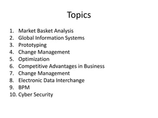 Topics
1. Market Basket Analysis
2. Global Information Systems
3. Prototyping
4. Change Management
5. Optimization
6. Competitive Advantages in Business
7. Change Management
8. Electronic Data Interchange
9. BPM
10. Cyber Security
 