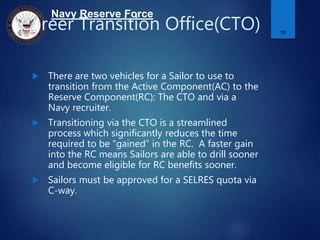 Navy Reserve Force
Career Transition Office(CTO)
 There are two vehicles for a Sailor to use to
transition from the Active Component(AC) to the
Reserve Component(RC): The CTO and via a
Navy recruiter.
 Transitioning via the CTO is a streamlined
process which significantly reduces the time
required to be “gained” in the RC. A faster gain
into the RC means Sailors are able to drill sooner
and become eligible for RC benefits sooner.
 Sailors must be approved for a SELRES quota via
C-way.
10
 