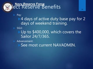 Navy Reserve Force
Select Reserve Benefits
 Pay:
4 days of active duty base pay for 2
days of weekend training.
 SGLI:
Up to $400,000, which covers the
Sailor 24/7/365.
 Advancement:
See most current NAVADMIN.
14
 