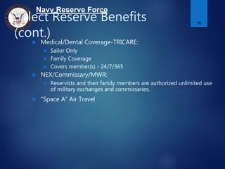 Navy Reserve Force
Select Reserve Benefits
(cont.)
 Medical/Dental Coverage-TRICARE:
 Sailor Only
 Family Coverage
 Covers member(s) - 24/7/365
 NEX/Commissary/MWR:
 Reservists and their family members are authorized unlimited use
of military exchanges and commissaries.
 “Space A” Air Travel
16
 