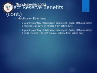 Navy Reserve Force
Select Reserve Benefits
(cont.)
 Mobilization Deferment:
 2-year involuntary mobilization deferment – Sailor affiliates within
6 months (183 days) of release from active duty.
 1-year involuntary mobilization deferment – Sailor affiliates within
7 to 12 months (184-365 days) of release from active duty.
17
 