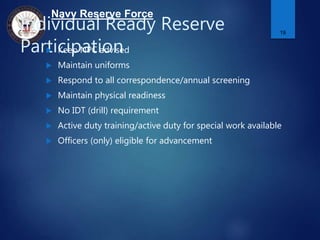 Navy Reserve Force
Individual Ready Reserve
Participation Keep NPC advised
 Maintain uniforms
 Respond to all correspondence/annual screening
 Maintain physical readiness
 No IDT (drill) requirement
 Active duty training/active duty for special work available
 Officers (only) eligible for advancement
19
 
