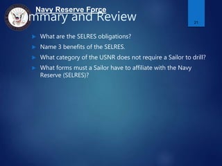 Navy Reserve Force
Summary and Review
 What are the SELRES obligations?
 Name 3 benefits of the SELRES.
 What category of the USNR does not require a Sailor to drill?
 What forms must a Sailor have to affiliate with the Navy
Reserve (SELRES)?
21
 