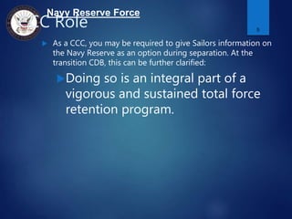 Navy Reserve Force
CCC Role
 As a CCC, you may be required to give Sailors information on
the Navy Reserve as an option during separation. At the
transition CDB, this can be further clarified:
Doing so is an integral part of a
vigorous and sustained total force
retention program.
5
 