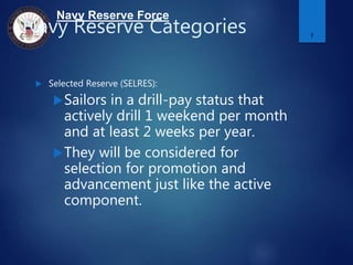 Navy Reserve Force
Navy Reserve Categories
 Selected Reserve (SELRES):
Sailors in a drill-pay status that
actively drill 1 weekend per month
and at least 2 weeks per year.
They will be considered for
selection for promotion and
advancement just like the active
component.
7
 