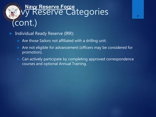 Navy Reserve Force
Navy Reserve Categories
(cont.)
 Individual Ready Reserve (IRR):
 Are those Sailors not affiliated with a drilling unit.
 Are not eligible for advancement (officers may be considered for
promotion).
 Can actively participate by completing approved correspondence
courses and optional Annual Training.
8
 